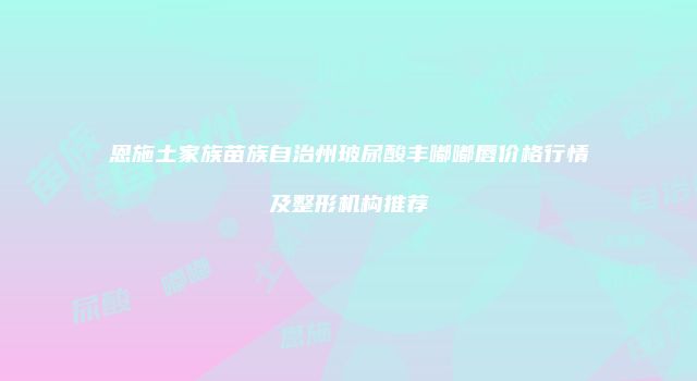 恩施土家族苗族自治州玻尿酸丰嘟嘟唇价格行情及整形机构推荐