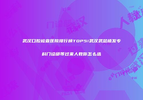 武汉口腔检查医院排行榜TOP5!武汉武总植发专科门诊部等过来人教你怎么选