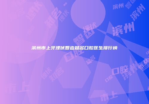 滨州市上牙埋伏智齿知名口腔医生排行榜