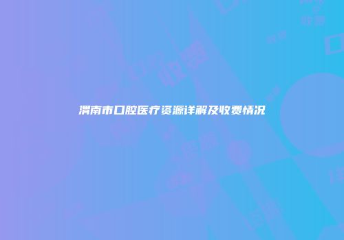 渭南市口腔医疗资源详解及收费情况