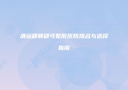 清远颧骨颧弓整形医院排名与选择指南