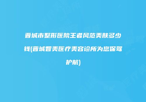 晋城市整形医院王者风范美肤多少钱(晋城智美医疗美容诊所为您保驾护航)