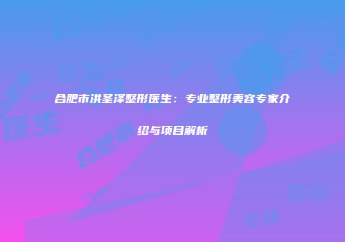 合肥市洪圣泽整形医生：专业整形美容专家介绍与项目解析