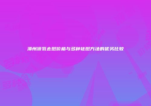 漳州液氮去斑价格与多种祛斑方法的优劣比较