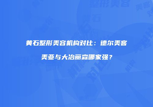 黄石整形美容机构对比：德尔美客美亚与大冶丽森哪家强？