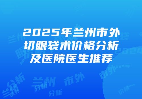 2025年兰州市外切眼袋术价格分析及医院医生推荐