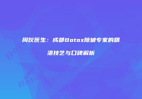 周仪医生：成都Botox除皱专家的精湛技艺与口碑解析