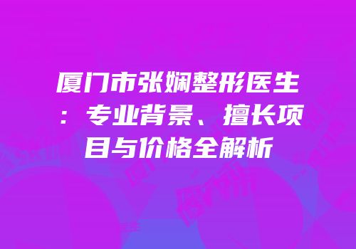 厦门市张娴整形医生：专业背景、擅长项目与价格全解析