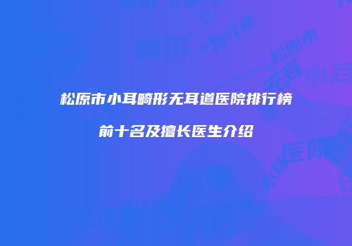 松原市小耳畸形无耳道医院排行榜前十名及擅长医生介绍
