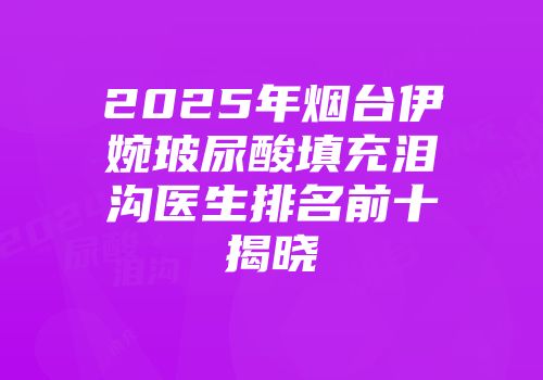 2025年烟台伊婉玻尿酸填充泪沟医生排名前十揭晓