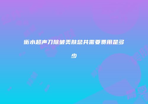 衡水超声刀除皱美肤总共需要费用是多少