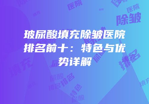 玻尿酸填充除皱医院排名前十：特色与优势详解