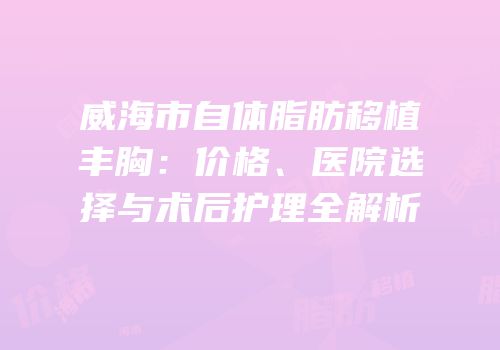 威海市自体脂肪移植丰胸：价格、医院选择与术后护理全解析