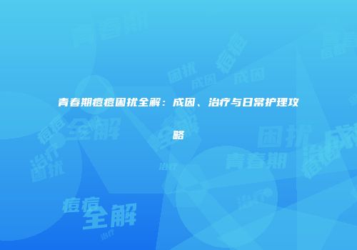 青春期痘痘困扰全解：成因、治疗与日常护理攻略