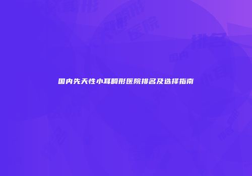 国内先天性小耳畸形医院排名及选择指南