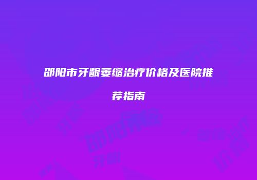 邵阳市牙龈萎缩治疗价格及医院推荐指南