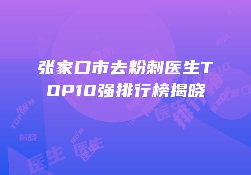 张家口市去粉刺医生TOP10强排行榜揭晓
