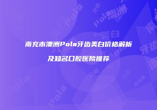 南充市澳洲Pola牙齿美白价格解析及知名口腔医院推荐