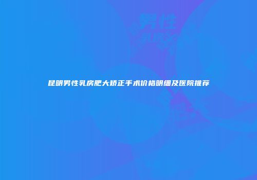 昆明男性乳房肥大矫正手术价格明细及医院推荐