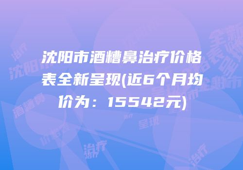 沈阳市酒糟鼻治疗价格表全新呈现(近6个月均价为：15542元)