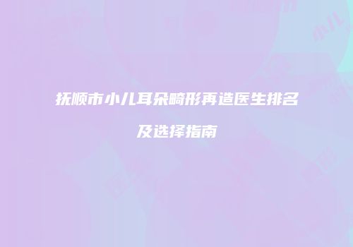 抚顺市小儿耳朵畸形再造医生排名及选择指南