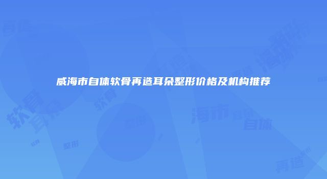威海市自体软骨再造耳朵整形价格及机构推荐