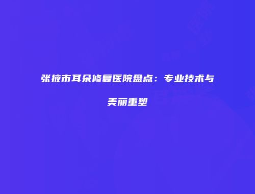 张掖市耳朵修复医院盘点：专业技术与美丽重塑