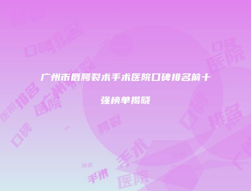 广州市唇腭裂术手术医院口碑排名前十强榜单揭晓
