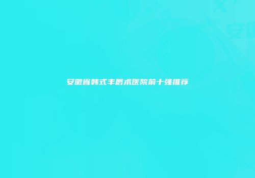 安徽省韩式丰唇术医院前十强推荐