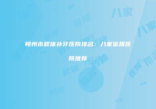 朔州市嵌体补牙医院排名：八家优质医院推荐