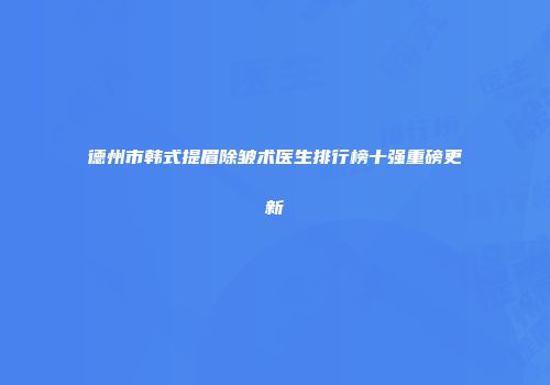 德州市韩式提眉除皱术医生排行榜十强重磅更新