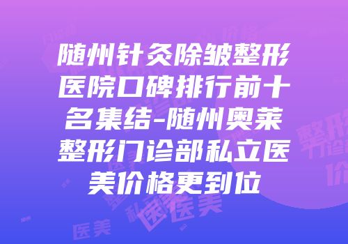 随州针灸除皱整形医院口碑排行前十名集结-随州奥莱整形门诊部私立医美价格更到位