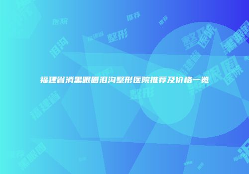福建省消黑眼圈泪沟整形医院推荐及价格一览