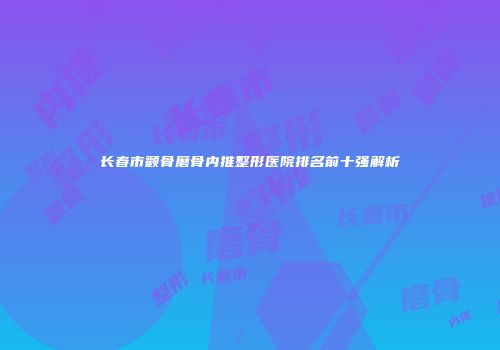 长春市颧骨磨骨内推整形医院排名前十强解析