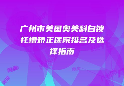 广州市美国奥美科自锁托槽矫正医院排名及选择指南