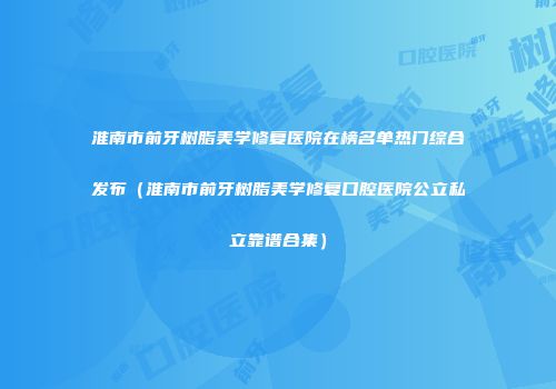 淮南市前牙树脂美学修复医院在榜名单热门综合发布（淮南市前牙树脂美学修复口腔医院公立私立靠谱合集）