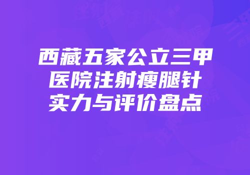 西藏五家公立三甲医院注射瘦腿针实力与评价盘点