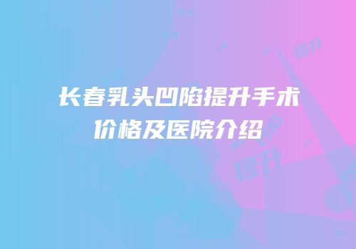 长春乳头凹陷提升手术价格及医院介绍
