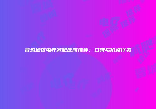 晋城地区电疗减肥医院推荐：口碑与价格详览