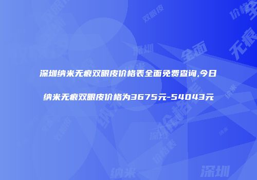 深圳纳米无痕双眼皮价格表全面免费查询,今日纳米无痕双眼皮价格为3675元-54043元