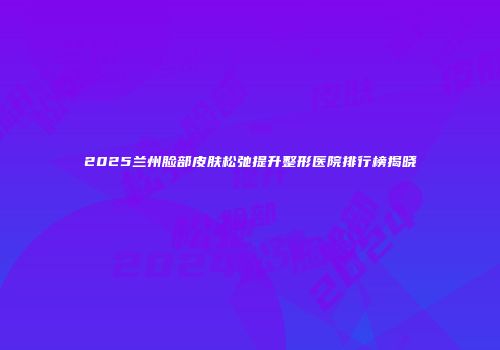2025兰州脸部皮肤松弛提升整形医院排行榜揭晓