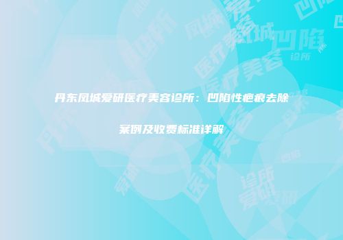 丹东凤城爱研医疗美容诊所：凹陷性疤痕去除案例及收费标准详解