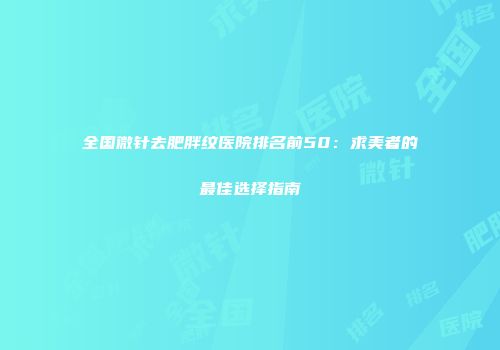 全国微针去肥胖纹医院排名前50：求美者的最佳选择指南