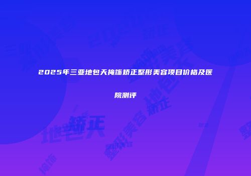 2025年三亚地包天掩饰矫正整形美容项目价格及医院测评