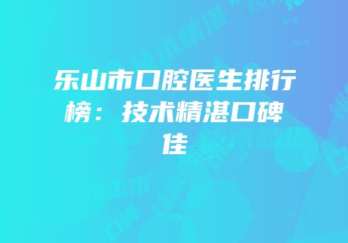 乐山市口腔医生排行榜：技术精湛口碑佳