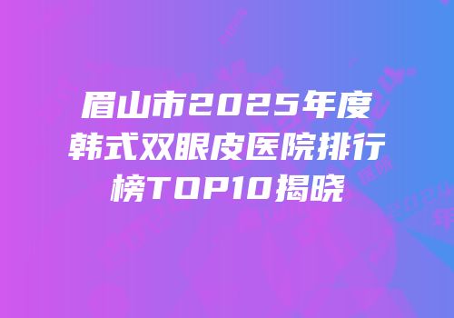 眉山市2025年度韩式双眼皮医院排行榜TOP10揭晓