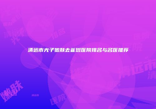 清远市光子嫩肤去雀斑医院排名与名医推荐