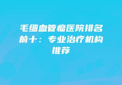 毛细血管瘤医院排名前十：专业治疗机构推荐