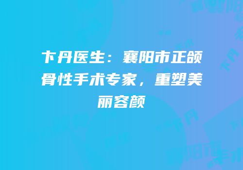 卞丹医生：襄阳市正颌骨性手术专家，重塑美丽容颜