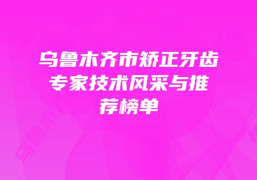 乌鲁木齐市矫正牙齿专家技术风采与推荐榜单